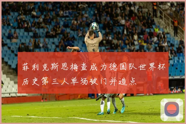 菲利克斯恩梅查成为德国队世界杯历史第三人单场破门并造点