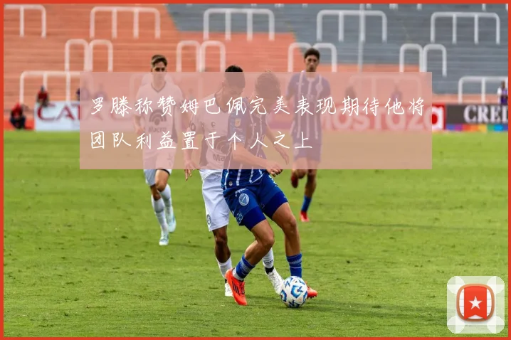 罗滕称赞姆巴佩完美表现期待他将团队利益置于个人之上