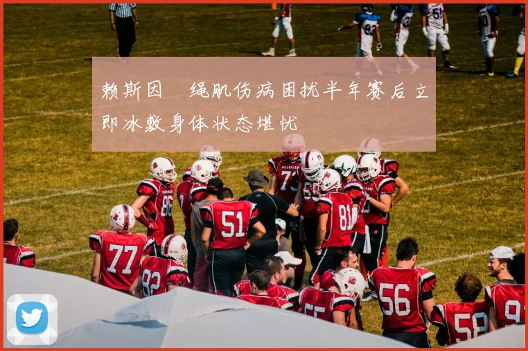赖斯因腘绳肌伤病困扰半年赛后立即冰敷身体状态堪忧
