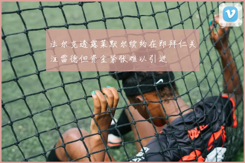 法尔克透露莱默尔续约在即拜仁关注雷德但资金紧张难以引进