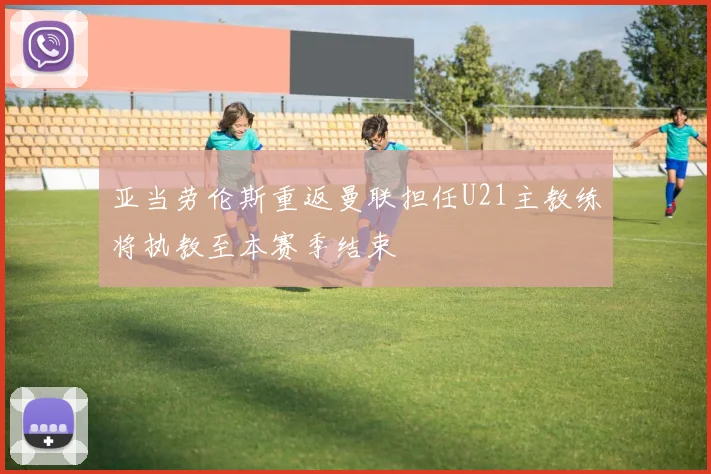 亚当劳伦斯重返曼联担任U21主教练将执教至本赛季结束