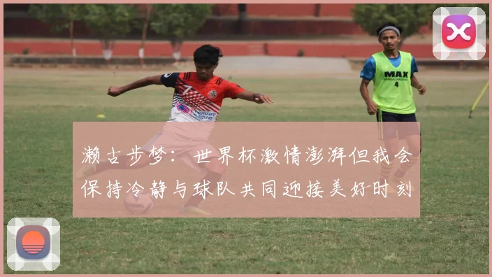 濑古步梦：世界杯激情澎湃但我会保持冷静与球队共同迎接美好时刻