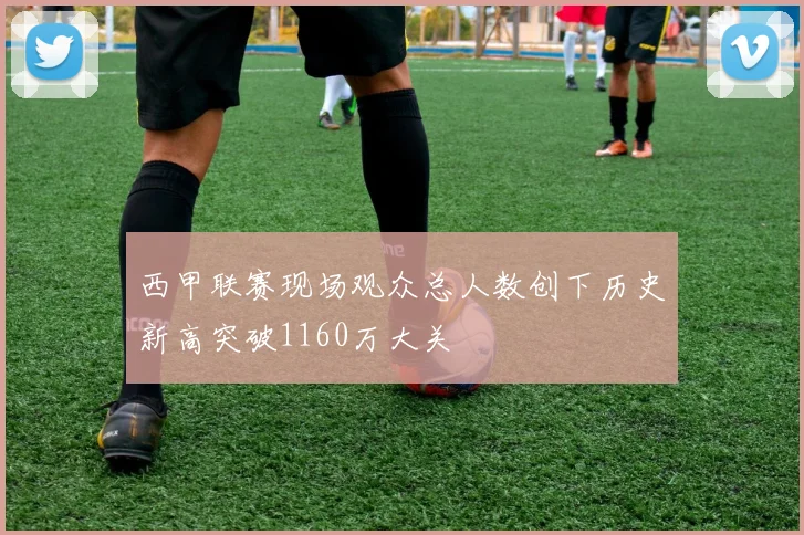 西甲联赛现场观众总人数创下历史新高突破1160万大关