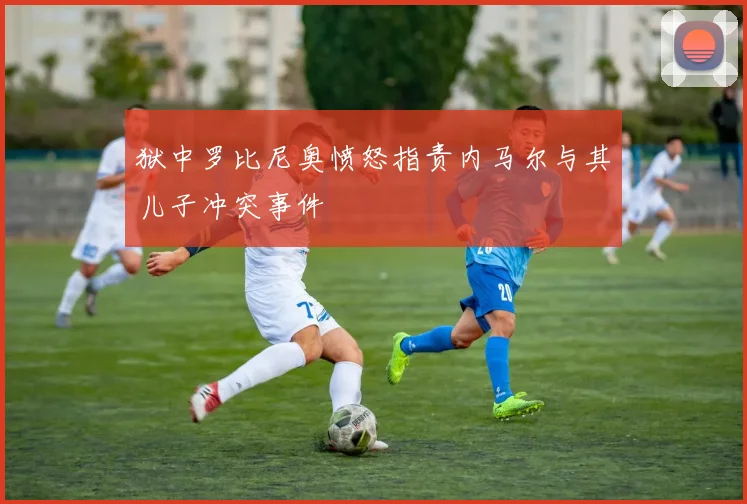狱中罗比尼奥愤怒指责内马尔与其儿子冲突事件