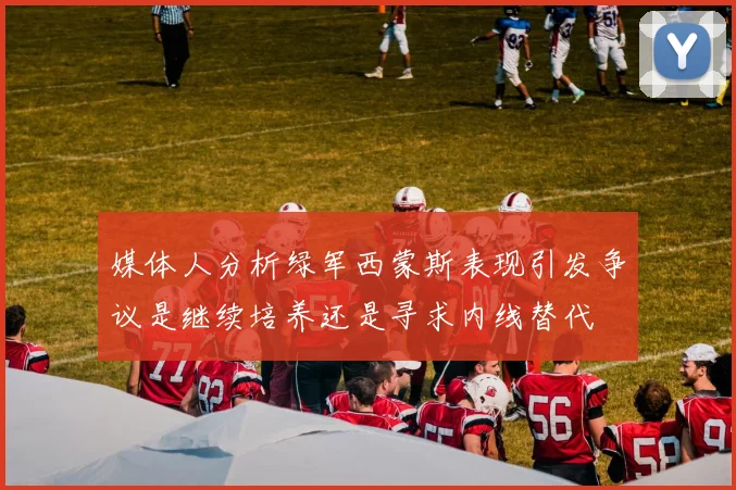 媒体人分析绿军西蒙斯表现引发争议是继续培养还是寻求内线替代