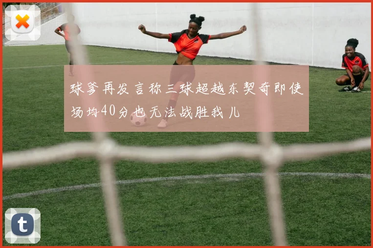 球爹再发言称三球超越东契奇即使场均40分也无法战胜我儿
