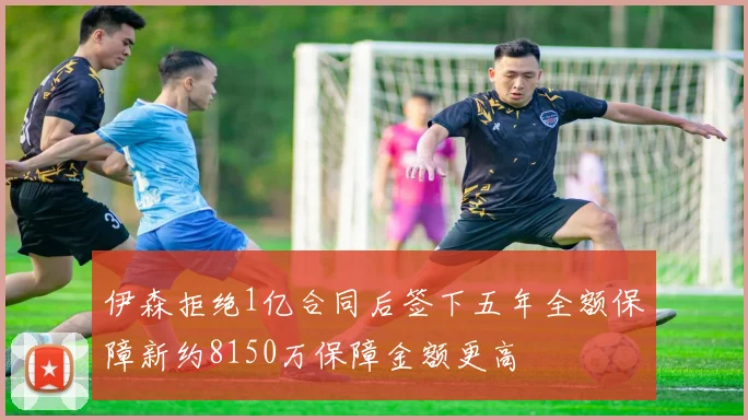 伊森拒绝1亿合同后签下五年全额保障新约8150万保障金额更高