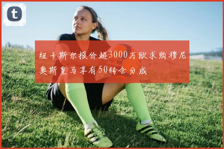 纽卡斯尔报价超3000万欧求购穆尼奥斯皇马享有50转会分成