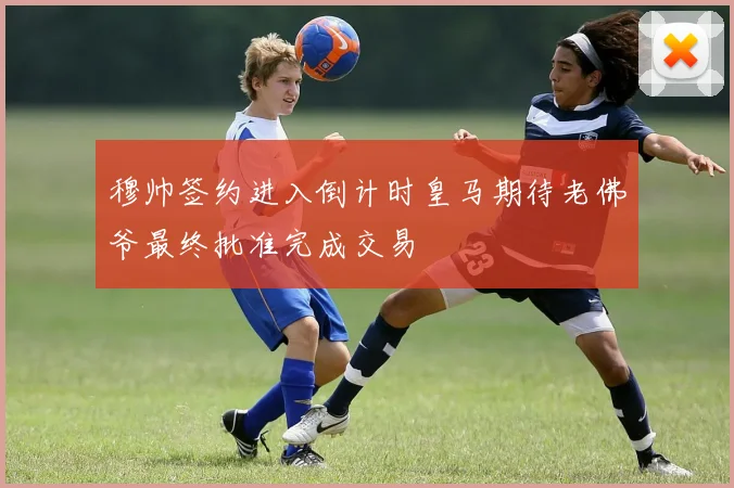 穆帅签约进入倒计时皇马期待老佛爷最终批准完成交易