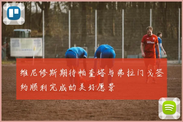 维尼修斯期待帕奎塔与弗拉门戈签约顺利完成的美好愿景