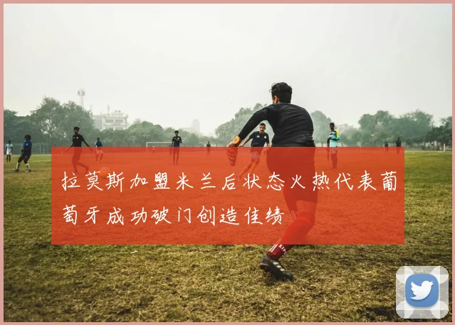 拉莫斯加盟米兰后状态火热代表葡萄牙成功破门创造佳绩