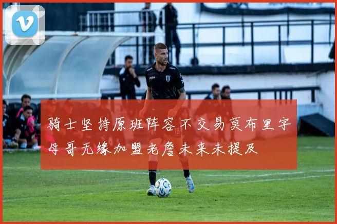 骑士坚持原班阵容不交易莫布里字母哥无缘加盟老詹未来未提及