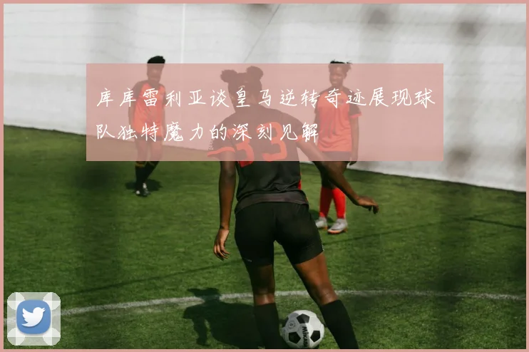 库库雷利亚谈皇马逆转奇迹展现球队独特魔力的深刻见解