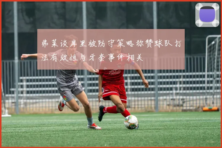 弗莱谈库里被防守策略称赞球队打法有效性与牙套事件相关