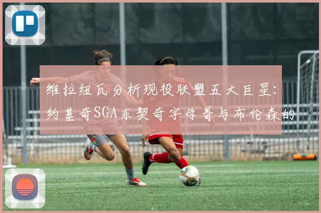 维拉纽瓦分析现役联盟五大巨星：约基奇SGA东契奇字母哥与布伦森的表现与影响