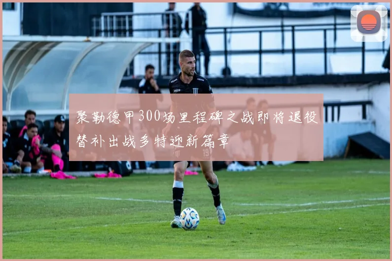 聚勒德甲300场里程碑之战即将退役替补出战多特迎新篇章