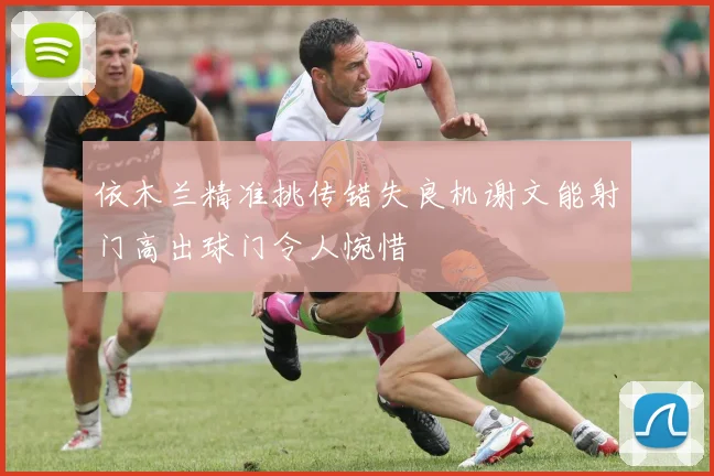 依木兰精准挑传错失良机谢文能射门高出球门令人惋惜