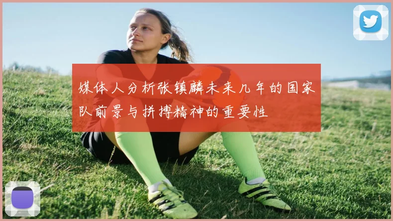 媒体人分析张镇麟未来几年的国家队前景与拼搏精神的重要性