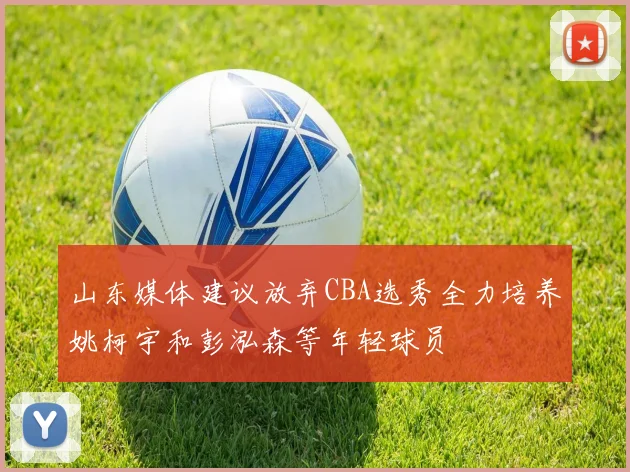 山东媒体建议放弃CBA选秀全力培养姚柯宇和彭泓森等年轻球员