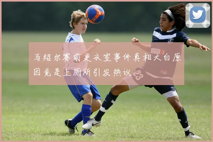 马绍尔赛前更衣室事件真相大白原因竟是上厕所引发热议