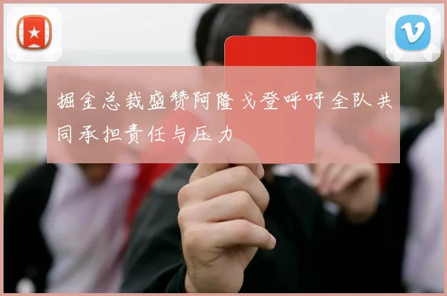 掘金总裁盛赞阿隆戈登呼吁全队共同承担责任与压力