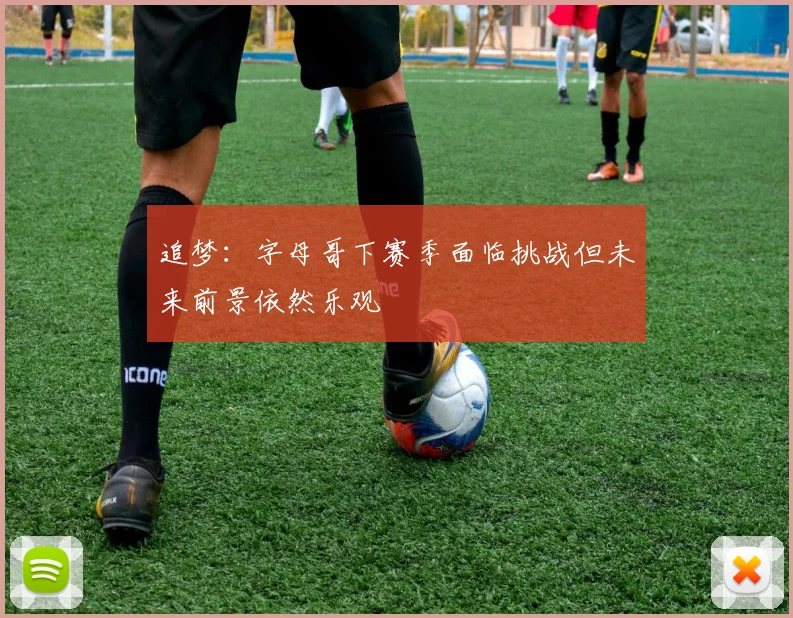 追梦：字母哥下赛季面临挑战但未来前景依然乐观
