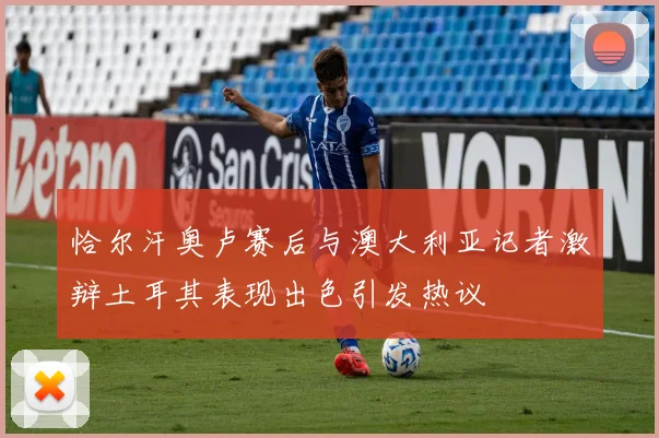 恰尔汗奥卢赛后与澳大利亚记者激辩土耳其表现出色引发热议